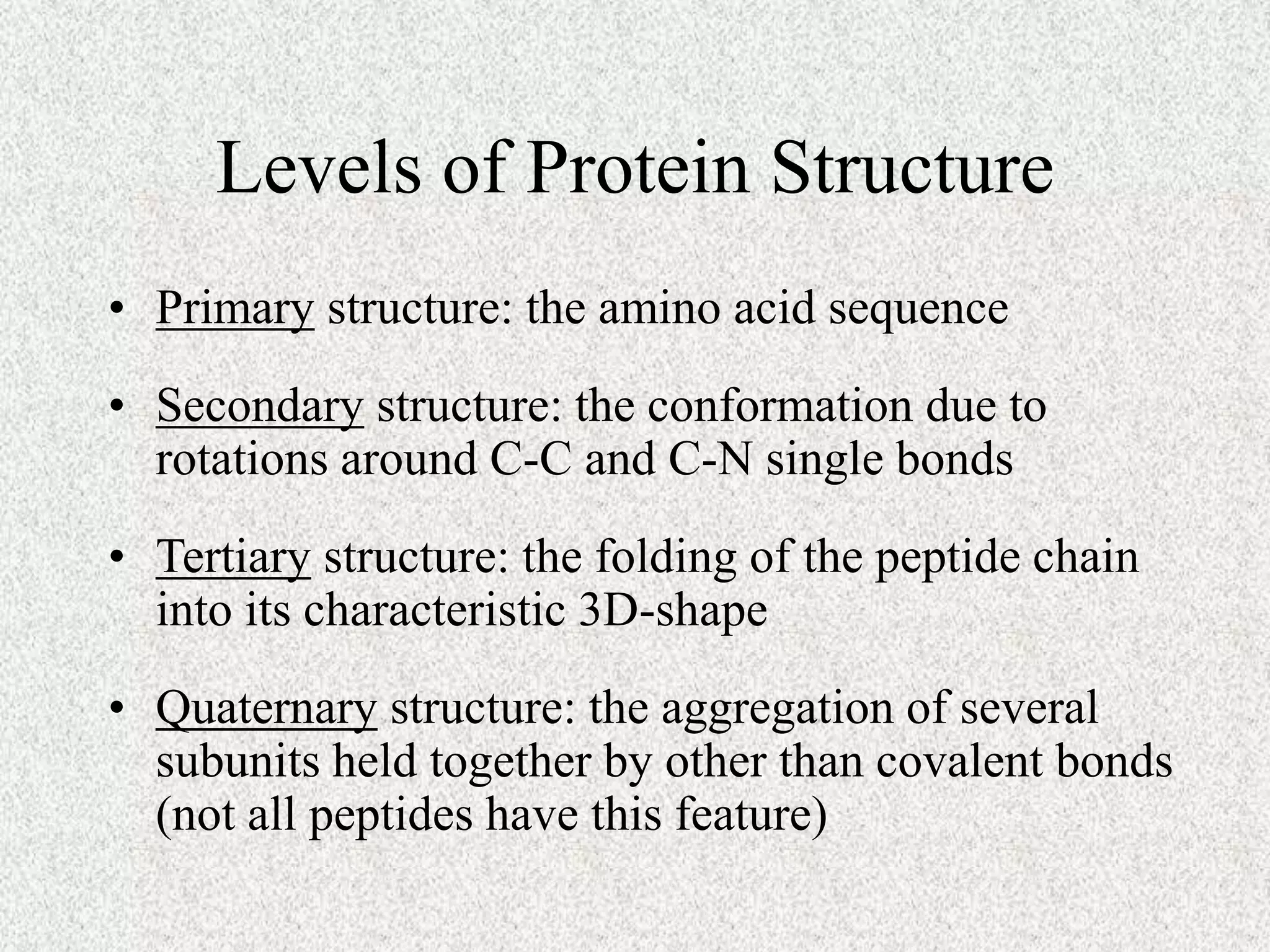 Levels of Protein Structure
• Primary structure: the amino acid sequence
• Secondary structure: the conformation due to
rotations around C-C and C-N single bonds
• Tertiary structure: the folding of the peptide chain
into its characteristic 3D-shape
• Quaternary structure: the aggregation of several
subunits held together by other than covalent bonds
(not all peptides have this feature)
 