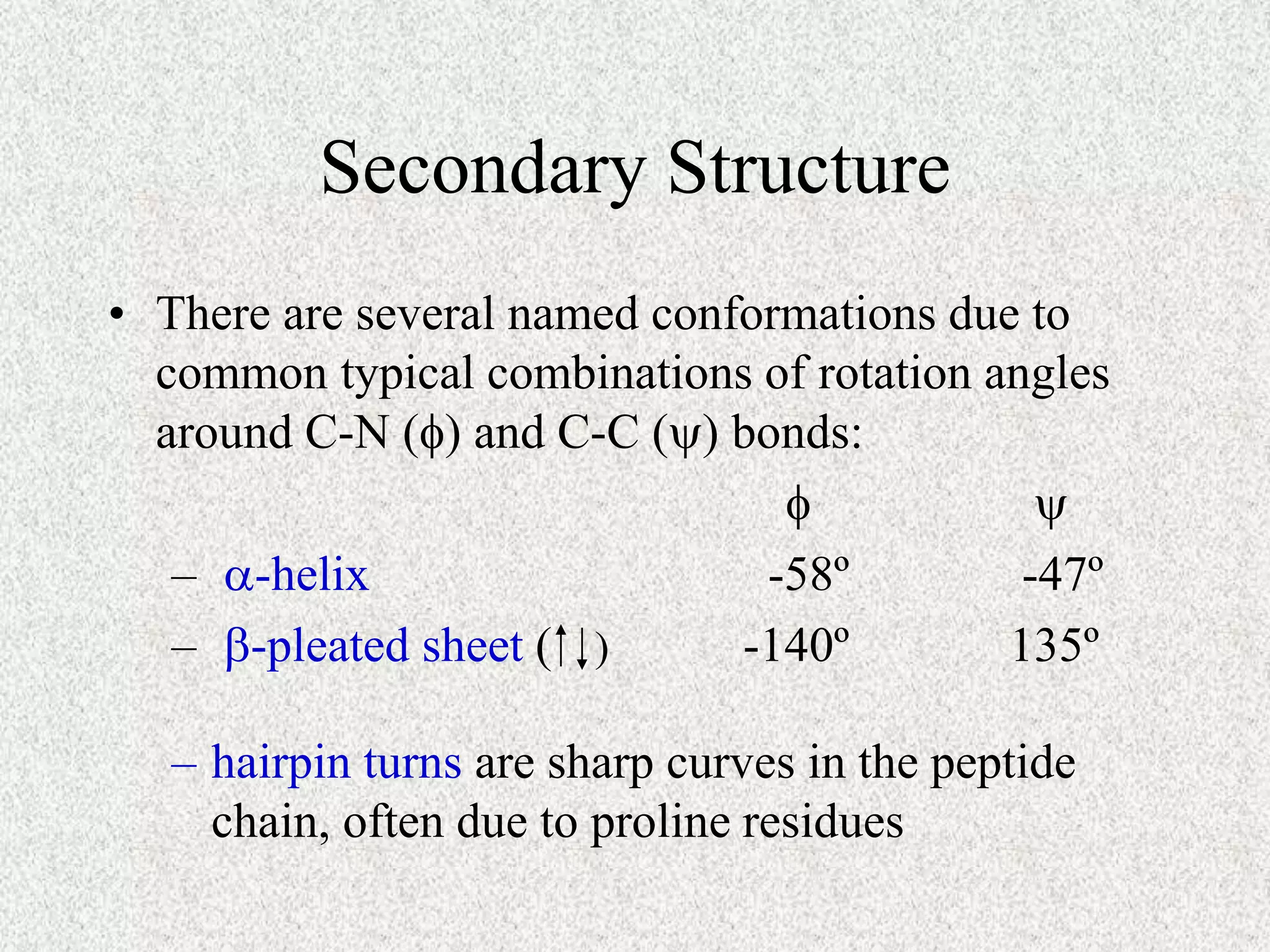 Secondary Structure
• There are several named conformations due to
common typical combinations of rotation angles
around C-N () and C-C () bonds:
 
– a-helix -58º -47º
– b-pleated sheet ( -140º 135º
– hairpin turns are sharp curves in the peptide
chain, often due to proline residues
)
 