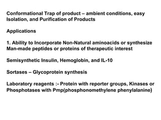 Conformational Trap of product – ambient conditions, easy Isolation, and Purification of Products Applications 1. Ability to Incorporate Non-Natural aminoacids or synthesize Man-made peptides or proteins of therapeutic interest Semisynthetic Insulin, Hemoglobin, and IL-10 Sortases – Glycoprotein synthesis Laboratory reagents :- Protein with reporter groups, Kinases or Phosphotases with Pmp(phosphonomethylene phenylalanine ) 