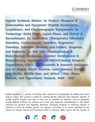 Peptide Synthesis Market, by Product (Reagents &
Consumables and Equipment (Peptide Synthesizers,
Lyophilizers, and Chromatography Equipment)), by
Technology (Solid Phase, Liquid Phase, and Hybrid &
Recombinant), by Application (Therapeutics (Metabolic
Disorders, Cardiovascular Disorders, Respiratory
Disorders, Infectious Diseases, and Others), Diagnosis,
and Research), by End User (Pharmaceutical &
Biotechnology Companies, Contract Development &
Manufacturing Organization (CDMO)/Contract Research
Organization (CRO), and Academic & Research Institutes),
and by Region (North America, Latin America, Europe,
Asia Pacific, Middle East, and Africa) - Size, Share,
Outlook, and Opportunity Analysis, 2020 - 2027
Peptide synthesis is a process of creating short sequences of polypeptides by adding one amino
acid at a time. This process is useful for creating specific sequences that represent epitopes of
certain protein domains that may or may not be modified by moieties, such as phosphate
groups. Peptide synthesis has become one of the most important methodologies in bio-organic
chemistry for research and diagnosis. Moreover, increasing incidence of infectious diseases is
expected to boost the market growth. For instance, according to an article published by the
Centers for Disease Control and Prevention (CDC) in February 2020, reports that the number of
 