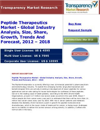 Transparency Market Research



Peptide Therapeutics                                                        Buy Now
Market - Global Industry
                                                                           Request Sample
Analysis, Size, Share,
Growth, Trends And                                                     Published Date: Mar 2013
Forecast, 2012 – 2018

 Single User License: US $ 4595
                                                                                 128 Pages Report
 Multi User License: US $ 7595

 Corporate User License: US $ 10595



     REPORT DESCRIPTION

     Peptide Therapeutics Market - Global Industry Analysis, Size, Share, Growth,
     Trends And Forecast, 2012 – 2018

     The Peptide therapeutics is currently offering a new commercial potential to pharmaceuticals
     and biotechnology industry. To exploit this emerging market, large pharmaceutical and
     biotechnological firms are actively investing in development of newer peptides for various
     applications and are also opting for newer technologies for syntheses of these peptides.
     Cancer is the leading cause of death globally; according to the WHO (World Health
     Organization), around 12.7 million new cancer cases occurred in the year 2008. About 7
     million people die from cancer every year and it is estimated that there will be more than 16
     million new cancer cases every year by 2020. With rise in cancer patients and metabolic
     diseases like diabetes, there has been a push in growth for peptide molecules since
     chemotherapy, which is the major mode of treatment for cancer, is facing major challenges
     due to its inability to deliver the correct amount of drug directly. In addition, it affects the
     normal cells in the body.
 