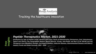 1
1
2021 © Roots Analysis
x
Tracking the healthcare innovation
C O N F I D E N T I A L | www.rootsanalysis.com
Free
Insights
Peptide Therapeutics Market, 2021-2030
Distribution by Type of Peptide (Small, Medium and Large), Route of Administration (Intravenous, Oral, Subcutaneous,
Topical and Others), Key Geographical Regions (North America, Europe, Asia-Pacific and Rest of the World) and Key
Therapeutic Area (Metabolic Diseases, Oncological Diseases, Endocrine Diseases, Gastrointestinal Diseases and Others):
Industry Trends and Global Forecasts, 2021 – 2030
 