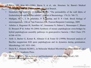 • Salton MR, Kim KS (1996). Baron S, et al., eds. Structure. In: Baron's Medical
Microbiology (4th ed.). Univ of Texas Medical Branch.
• Demchick PH, Koch AL (1 February 1996). "The permeability of the wall fabric of
Escherichia coli and Bacillus subtilis". Journal of Bacteriology. 178 (3): 768–73.
• Madigan, M. T., J. M. Martinko, P. V. Dunlap, and D. P. Clark. Brock biology of
microorganisms. 12th ed. San Francisco, CA: Pearson/Benjamin Cummings, 2009.
• Arbeloa A, Hugonnet JE, Sentilhes AC, Josseaume N, Dubost L, Monsempes C, Blanot
D, Brouard JP & Arthur M (2004) Synthesis of mosaic peptidoglycan cross-bridges by
hybrid peptidoglycan assembly pathways in gram-positive bacteria. J Biol Chem 279:
41546–41556.
• Atrih A, Bacher G, Korner R, Allmaier G & Foster SJ (1999b) Structural analysis of
Bacillus megaterium KM spore peptidoglycan and its dynamics during germination.
Microbiology 145: 1033–1041.
• Doyle R.J., Dziarski R(2001)., in Molecular Medical Microbiology (Susmsman M., ed.)
pp. 137-153, Academic Press.
• White, D. (2007). The physiology and biochemistry of prokaryotes (3rd ed.). NY:
Oxford University Press Inc.
23
 