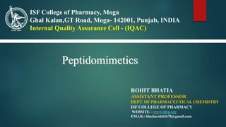 ROHIT BHATIA
ASSISTANT PROFESSOR
DEPT. OF PHARMACEUTICAL CHEMISTRY
ISF COLLEGE OF PHARMACY
WEBSITE: - www.isfcp.org
EMAIL: bhatiarohit5678@gmail.com
ISF College of Pharmacy, Moga
Ghal Kalan,GT Road, Moga- 142001, Punjab, INDIA
Internal Quality Assurance Cell - (IQAC)
Peptidomimetics
 