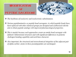  The backbone of isoelectric and isoelectronic substitiutuion.
 Various peptidomimetics or peptide bond surrogates, in which peptide bonds have
been replaced with other chemical groups,are designed and synthesized with the
aim to obtain peptide analogs with improved pharmacological properties.
 This is mainly because such approaches create an amide bond surrogate with
defined 3 dimensional structures and with significant differences in polarity
,hydrogen bonding capability and acid-base character.
 Also important, the structural and stereochemical integrities of the adjacent pair
of alpha carbon atoms in these pseudopeptides are unchanged.
10
 