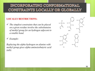 LOCALLY RESTRICTIONS-
 The simplest constraints that can be placed
on a given residue involve the substitutuion
of methyl group for an hydrogen adjecent to
a rotable bond.
 Example-
Replacing the alpha hydrogen on alanine with
methyl group gives alpha aminoisobutyric acid
(aib).
11
 