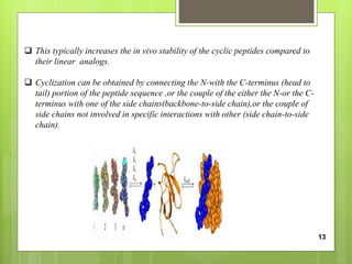  This typically increases the in vivo stability of the cyclic peptides compared to
their linear analogs.
 Cyclization can be obtained by connecting the N-with the C-terminus (head to
tail) portion of the peptide sequence ,or the couple of the either the N-or the C-
terminus with one of the side chains(backbone-to-side chain),or the couple of
side chains not involved in specific interactions with other (side chain-to-side
chain).
13
 