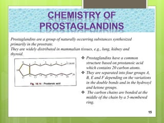 Prostaglandins are a group of naturally occurring substances synthesized
primarily in the prostrate.
They are widely distributed in mammalian tissues, e.g., lung, kidney and
thyroid.
 Prostaglandins have a common
structure based on prostanoic acid
which contains 20 carbon atoms.
 They are separated into four groups A,
B, E and F depending on the variations
in the double bonds and in the hydroxyl
and ketone groups.
 The carbon chains are bonded at the
middle of the chain by a 5-membered
ring.
15
 