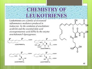 Leukotrienes are a family of eicosanoid
inflammatory mediators produced in
leukocytes by the oxidation of arachidonic
acid(AA) and the essential fatty acid
eicosapentaenoic acid (EPA) by the enzyme
arachidonate5-lipoxygenase.
17
 