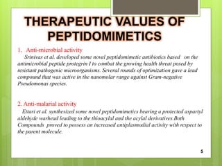 THERAPEUTIC VALUES OF
PEPTIDOMIMETICS
1. Anti-microbial activity
Srinivas et al. developed some novel peptidomimetic antibiotics based on the
antimicrobial peptide protegrin I to combat the growing health threat posed by
resistant pathogenic microorganisms. Several rounds of optimization gave a lead
compound that was active in the nanomolar range against Gram-negative
Pseudomonas species.
2. Anti-malarial activity
Ettari et al. synthesized some novel peptidomimetics bearing a protected aspartyl
aldehyde warhead leading to the thioacylal and the acylal derivatives.Both
Compounds proved to possess an increased antiplasmodial activity with respect to
the parent molecule.
5
 