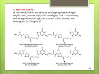 3. Anti-viral activity –
In the search for new and effective prodrugs against the herpes
simplex virus, a series of acyclovir analogues with a thiazole ring
containing amino acids (glycine, alanine, valine, leucine) was
investigated by Georgi et al.
6
 