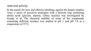 Antiviral activity
In the search for new and effective prodrugs against the herpes simplex
virus, a series of acyclovir analogues with a thiazole ring containing
amino acids (glycine, alanine, valine, leucine) was investigated by
Georgi et al. The chemical stability of some of the compounds
containing different residues was studied at pH 1 and pH 7.4 at a
temperature of 37°C.
 