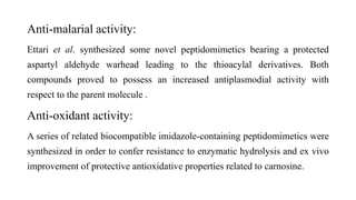 Anti-malarial activity:
Ettari et al. synthesized some novel peptidomimetics bearing a protected
aspartyl aldehyde warhead leading to the thioacylal derivatives. Both
compounds proved to possess an increased antiplasmodial activity with
respect to the parent molecule .
Anti-oxidant activity:
A series of related biocompatible imidazole-containing peptidomimetics were
synthesized in order to confer resistance to enzymatic hydrolysis and ex vivo
improvement of protective antioxidative properties related to carnosine.
 
