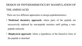 DESIGN OF PEPTIDOMIMETICS BY MANIPULATION OF
THE AMINO ACID
There are two different approaches to design peptidomimetics:
• Medicinal chemistry approach: where parts of the peptide are
successively replaced by non-peptide moieties until getting a non-
peptide molecule
• Biophysical approach: where a hypothesis of the bioactive form of
the peptide is sketched
 
