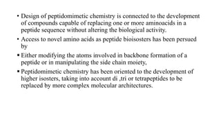 • Design of peptidomimetic chemistry is connected to the development
of compounds capable of replacing one or more aminoacids in a
peptide sequence without altering the biological activity.
• Access to novel amino acids as peptide bioisosters has been persued
by
 Either modifying the atoms involved in backbone formation of a
peptide or in manipulating the side chain moiety,
 Peptidomimetic chemistry has been oriented to the development of
higher isosters, taking into account di ,tri or tetrapeptides to be
replaced by more complex molecular architectures.
 