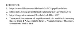 REFERENCE:
1. https://www.slideshare.net/MahendraMahi28/peptidomimitics
2. https://pubs.rsc.org/en/content/articlelanding/2014/cs/c3cs60384a
3. https://badge.dimensions.ai/details/id/pub.1104166931
4. Therapeutic importance of peptidomimetics in medicinal chemistry
Rajeev Kharb 1 *, Meenakshi Rana1 , Prabodh Chander Sharma2 ,
Mohammad Shahar Yar3
 