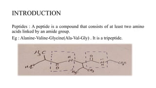 INTRODUCTION
Peptides : A peptide is a compound that consists of at least two amino
acids linked by an amide group.
Eg : Alanine-Valine-Glycine(Ala-Val-Gly) . It is a tripeptide.
 