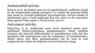 Antimicrobial activity:
Srinivas et al. developed some novel peptidomimetic antibiotics based
on the antimicrobial peptide protegrin І to combat the growing health
treat posed by resistant pathogenic microorganisms. Several rounds of
optimization gave a lead compound that was active in the nanomolar
range against Gram negative Pseudomonas species.
Anti-cancer activity:
Yung-Feng et al. synthesized some novel unnatural amino acid-
substituted (Hydroxyethyl)urea peptidomimetics which inhibited
secretase, the neuronal differentiation of neuroblastoma cells and also
interfered with tumorigenesis and the malignancy of neuroblastomas.
Which shows that these peptidomimetics can be used as lead
compounds for further development of novel anticancer drugs
 