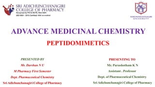 PRESENTING TO
Mr. Purushotham K N
Assistant . Professor
Dept. of Pharmaceutical Chemistry
Sri Adichunchanagiri College of Pharmacy
PRESENTED BY
Mr. Darshan N U
M Pharmacy First Semester
Dept. Pharmaceutical Chemistry
Sri Adichunchanagiri College of Pharmacy
PEPTIDOMIMETICS
ADVANCE MEDICINAL CHEMISTRY
 