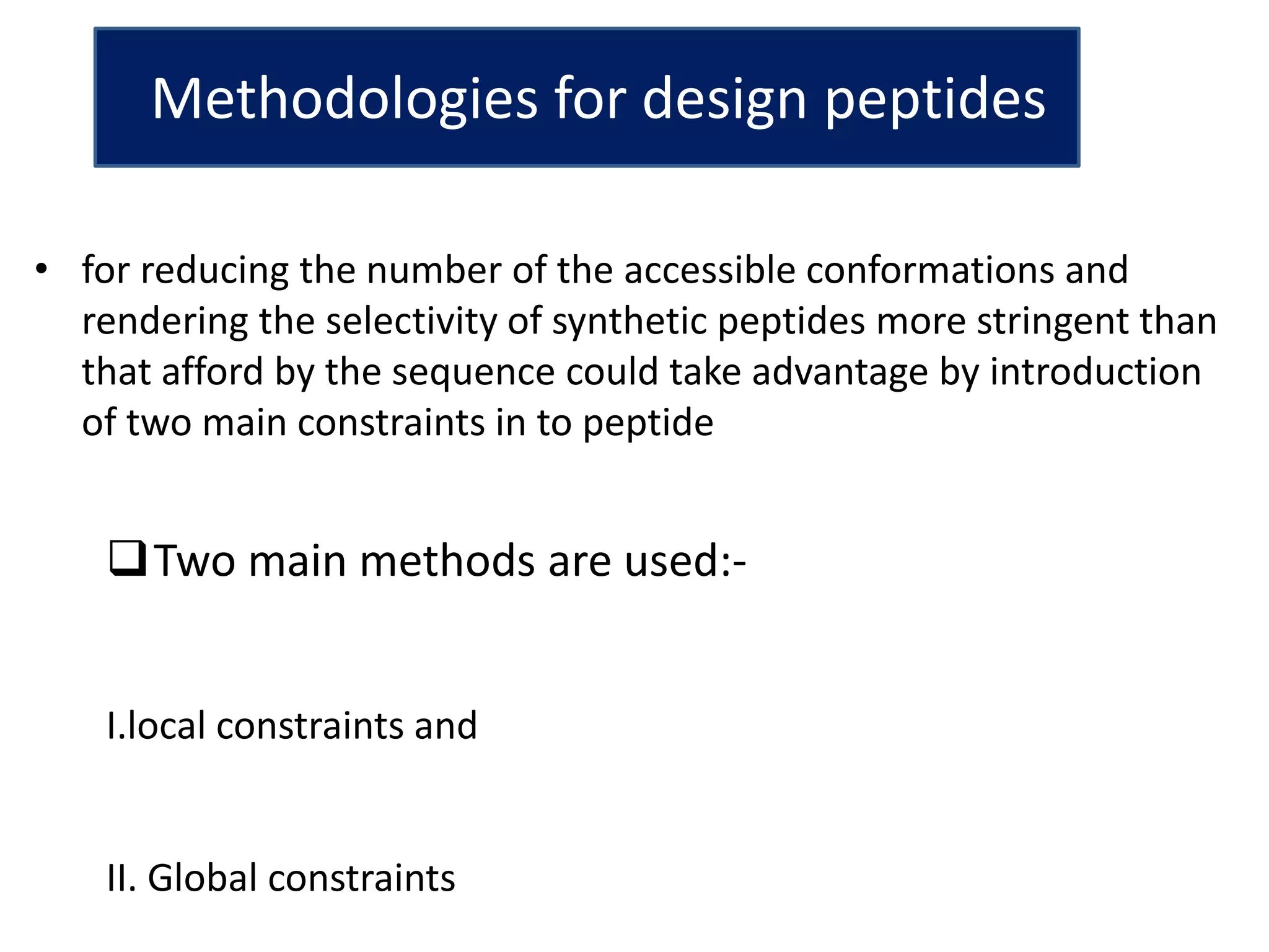 Methodologies for design peptides
Two main methods are used:-
I.local constraints and
II. Global constraints
• for reducing the number of the accessible conformations and
rendering the selectivity of synthetic peptides more stringent than
that afford by the sequence could take advantage by introduction
of two main constraints in to peptide
 
