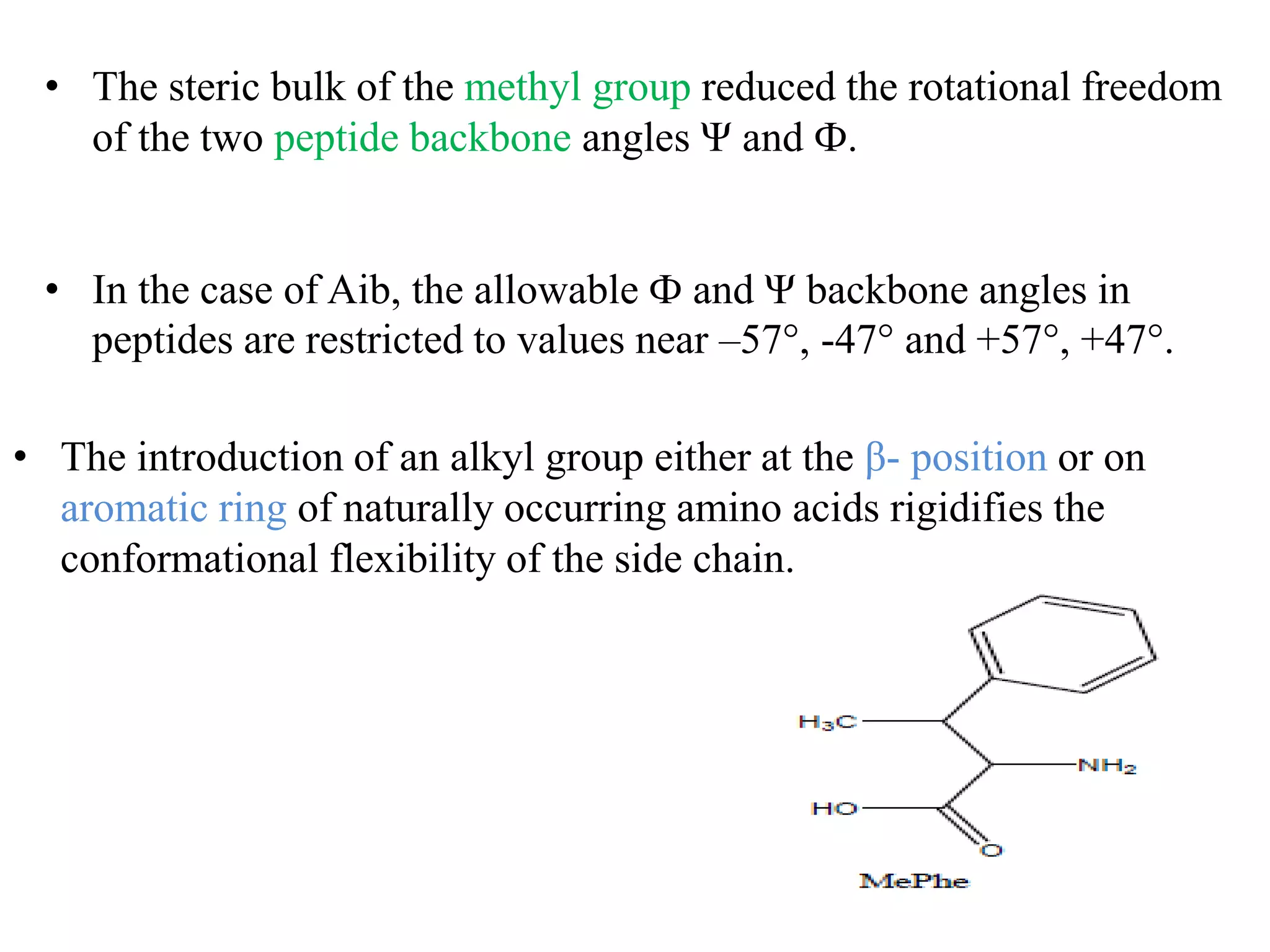 • The steric bulk of the methyl group reduced the rotational freedom
of the two peptide backbone angles Ψ and Ф.
• In the case of Aib, the allowable Ф and Ψ backbone angles in
peptides are restricted to values near –57°, -47° and +57°, +47°.
• The introduction of an alkyl group either at the β- position or on
aromatic ring of naturally occurring amino acids rigidifies the
conformational flexibility of the side chain.
 