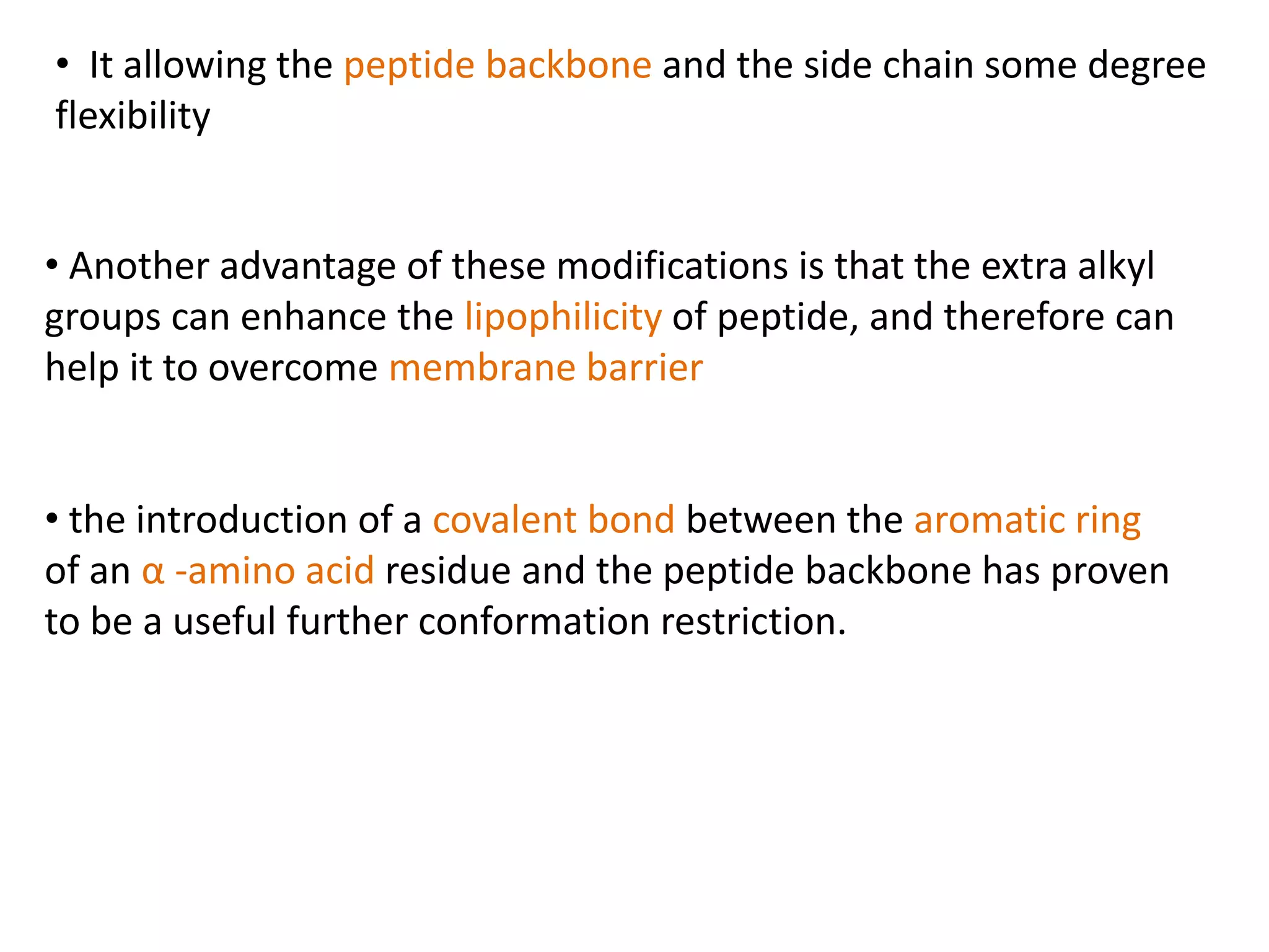 • It allowing the peptide backbone and the side chain some degree
flexibility
• Another advantage of these modifications is that the extra alkyl
groups can enhance the lipophilicity of peptide, and therefore can
help it to overcome membrane barrier
• the introduction of a covalent bond between the aromatic ring
of an α -amino acid residue and the peptide backbone has proven
to be a useful further conformation restriction.
 
