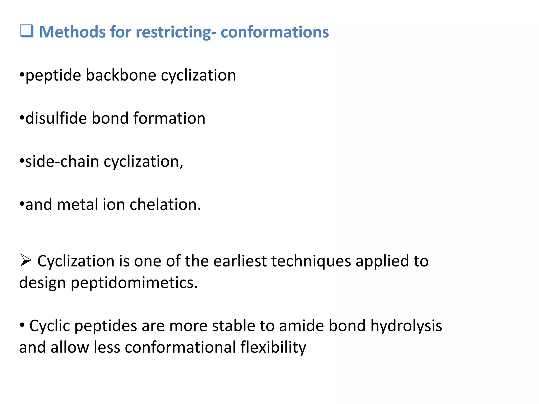  Methods for restricting- conformations
•peptide backbone cyclization
•disulfide bond formation
•side-chain cyclization,
•and metal ion chelation.
 Cyclization is one of the earliest techniques applied to
design peptidomimetics.
• Cyclic peptides are more stable to amide bond hydrolysis
and allow less conformational flexibility
 