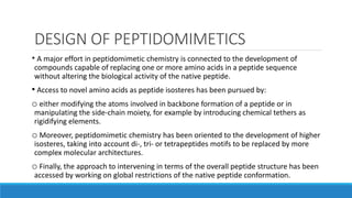 DESIGN OF PEPTIDOMIMETICS
• A major effort in peptidomimetic chemistry is connected to the development of
compounds capable of replacing one or more amino acids in a peptide sequence
without altering the biological activity of the native peptide.
• Access to novel amino acids as peptide isosteres has been pursued by:
o either modifying the atoms involved in backbone formation of a peptide or in
manipulating the side-chain moiety, for example by introducing chemical tethers as
rigidifying elements.
o Moreover, peptidomimetic chemistry has been oriented to the development of higher
isosteres, taking into account di-, tri- or tetrapeptides motifs to be replaced by more
complex molecular architectures.
o Finally, the approach to intervening in terms of the overall peptide structure has been
accessed by working on global restrictions of the native peptide conformation.
 