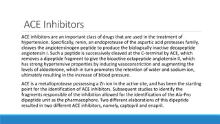 ACE Inhibitors
ACE inhibitors are an important class of drugs that are used in the treatment of
hypertension. Specifically, renin, an endoprotease of the aspartic acid proteases family,
cleaves the angiotensinogen peptide to produce the biologically inactive decapeptide
angiotensin I. Such a peptide is successively cleaved at the C-terminal by ACE, which
removes a dipeptide fragment to give the bioactive octapeptide angiotensin II, which
has strong hypertensive properties by inducing vasoconstriction and augmenting the
levels of aldosterone, which in turn promotes the retention of water and sodium ion,
ultimately resulting in the increase of blood pressure.
ACE is a metalloprotease possessing a Zn ion in the active site, and has been the starting
point for the identification of ACE inhibitors. Subsequent studies to identify the
fragments responsible of the inhibition allowed for the identification of the Ala-Pro
dipeptide unit as the pharmacophore. Two different elaborations of this dipeptide
resulted in two different ACE inhibitors, namely, captopril and enapril.
 