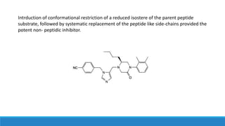 Intrduction of conformational restriction of a reduced isostere of the parent peptide
substrate, followed by systematic replacement of the peptide like side-chains provided the
potent non- peptidic inhibitor.
 