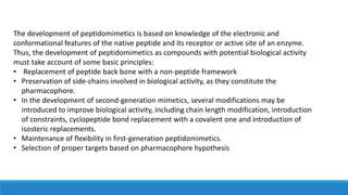 The development of peptidomimetics is based on knowledge of the electronic and
conformational features of the native peptide and its receptor or active site of an enzyme.
Thus, the development of peptidomimetics as compounds with potential biological activity
must take account of some basic principles:
• Replacement of peptide back bone with a non-peptide framework
• Preservation of side-chains involved in biological activity, as they constitute the
pharmacophore.
• In the development of second-generation mimetics, several modifications may be
introduced to improve biological activity, including chain length modification, introduction
of constraints, cyclopeptide bond replacement with a covalent one and introduction of
isosteric replacements.
• Maintenance of flexibility in first-generation peptidomimetics.
• Selection of proper targets based on pharmacophore hypothesis
 
