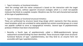 • Type II mimetics, or functional mimetics:
Here the analogy with the native compound is based on the interaction with the target
receptor or enzyme, without apparent structural analogies which is a small non-peptide
molecule that binds to a peptide receptor. Morphine was the first well-characterized example
of this type of peptidomimetic.
• Type III mimetics or functional-structural mimetics:
These are synthesized by structure based drug design which represents that they possess
novel templates which are unrelated to native peptide but contain essential groups on a novel
non peptide scaffold to serve as topographical mimetics. Several type III peptidomimetic
protease inhibitors have been characterized.
• Recently, a fourth type of peptidomimetic called a GRAB-peptidomimetic (group
replacement-assisted binding) has been identified. These structures might share structural-
functional features of type I peptidomimetics, but they bind to an enzyme form not
accessible with type I peptidomimetics.
 