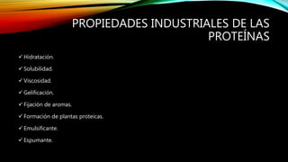 PROPIEDADES INDUSTRIALES DE LAS
PROTEÍNAS
 Hidratación.
 Solubilidad.
 Viscosidad.
 Gelificación.
 Fijación de aromas.
 Formación de plantas proteicas.
 Emulsificante.
 Espumante.
 