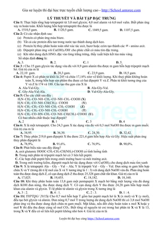 Gia sư luyện thi đại học trực tuyến chất lượng cao - http://School.antoree.com
LÝ THUYẾT VÀ BÀI TẬP ĐẶC TRƯNG
Câu 1: Thực hiện tổng hợp tetrapeptit từ 3,0 mol glyxin; 4,0 mol alanin và 6,0 mol valin. Biết phản ứng
xảy ra hoàn toàn. Khối lượng hỗn hợp tetrapeptit thu được là
A. 1510,5 gam. B. 1120,5 gam. C. 1049,5 gam. D. 1107,5 gam.
Câu 2: Có các nhận định sau:
(a) Protein có phản ứng màu biure.
(b) Tất cả các protein đều tan trong nước tạo thành dung dịch keo.
(c) Protein bị thủy phân hoàn toàn nhờ xúc tác axit, bazơ hoặc ezim tạo thành các α - amino axit.
(d) Đipeptit phản ứng với Cu(OH)2/OH-
cho phức chất có màu tím đặc trưng.
(e) Khi nhỏ dung dịch HNO3 đặc vào lòng trắng trứng, thấy xuất hiện kết tủa màu vàng.
Số nhận định đúng là:
A. 3. B. 2. C. 1 D. 5.
Câu 3 : Cho 15 gam glyxin tác dụng vừa đủ với 8,9 gam alanin thu được m gam hỗn hợp tripeptit mạch
hở. Giá trị của m là
A. 22,10 gam. B. 20,3 gam. C. 23,9 gam. D. 18,5 gam.
Câu 4: Peptit X có phân tử khối là 245 và chứa 17,14% nitơ về khối lượng. Khi thuỷ phân không hoàn
toàn X, trong hỗn hợp sản phẩm thu được có hai đipeptit Y và Z. Phân tử khối tương ứng của
Y và Z là 174 và 188. Cấu tạo thu gọn của X là
A. Ala-Val-Gly. B. Ala-Gly-Val.
C. Gly-Ala-Val-Ala. D. Val-Gly-Ala-Gly.
Câu 5: Cho các chất sau đây :
H2N–CH2–CO–NH–CH2–CO–NH–CH2–COOH (X)
H2N–CH2–CO–NH–CH(CH3)– COOH (Y)
H2N–CH2–CH2–CO–NH–CH2–CH2–COOH (Z)
H2N–CH2–CH2–CO–NH–CH2–COOH (T)
H2N–CH2–CO–HN–CH2–CO–NH–CH(CH3)–COOH (U).
Có bao nhiêu chất thuộc loại đipepit?
A. 2 B. 1 C. 3 D. 4
Câu 6: X là một tetrapeptit. Cho 24,3 gam X tác dụng vừa đủ với 0,3 mol NaOH thu được m gam muối.
Giá trị của m là
A. 34,95. B. 36,30. C. 24,30. D. 32,42.
Câu 7: Thủy phân 219,0 gam đipeptit X thu đươc 221,4 gam hỗn hợp Ala và Gly. Hiệu suất phản ứng
thủy phân đipeptit là
A. 78,9%. B. 91,6%. C. 76,9%. D. 90,0%.
Câu 8: Phát biểu nào sau đây đúng?
A. axit glutamic HOOC-CH2-CH2-CH(NH2)-COOH có tính lưỡng tính
B. Trong một phân tử tripeptit mạch hở có 3 liên kết peptit.
C. Các hợp chất peptit bền trong zmôi trường bazơ và môi trường axit.
D. Trong môi trường kiềm, đipeptit mạch hở tác dụng được với Cu(OH)2 cho dung dịch màu tím xanh
Câu 9: X là tetrapeptit Ala – Gly – Val – Ala; Y là tripeptit Val – Gly – Val. Đun nóng m gam hỗn hợp
chứa X và Y (trong đó tỉ lệ mol của X và Y tương ứng là 1 : 3) với dung dịch NaOH vừa đủ. Phản ứng hoàn
toàn thu được dung dịch Z, cô cạn dung dịch Z thu được 25,328 gam chất rắn khan. Giá trị của m là
A. 17,025. B. 19,455. C. 18,182. D. 18,160.
Câu 10: Khi thủy phân hoàn toàn 13,8 gam một pentapeptit X mạch hở bằng một lượng vừa đủ dung
dịch KOH đun nóng, thu được dung dịch Y. Cô cạn dung dịch Y thu được 24,28 gam hỗn hợp muối
khan của alanin và glyxin. Tỉ lệ phân tử alanin và glyxin trong X tương ứng là
A. 3 : 2. B. 4 : 1. C. 2 : 3. D. 1 : 4.
Câu 11( THPTQG/ 2015): Cho 0,7 mol hỗn hợp T gồm hai peptit mạch hở là X (x mol) và Y (y mol),
đều tạo bởi glyxin và alanin. Đun nóng 0,7 mol T trong lượng dư dung dịch NaOH thì có 3,8 mol NaOH
phản ứng và thu được dung dịch chứa m gam muối. Mặt khác, nếu đốt cháy hoàn toàn x mol X hoặc y
mol Y thì đều thu được cùng số mol CO2. Biết tổng số nguyên tử oxi trong hai phân tử X và Y là 13,
trong X và Y đều có số liên kết peptit không nhỏ hơn 4. Giá trị của m là
Luyện thi đại học cùng https://School.antoree.com
 