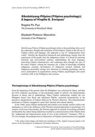 Sikolohiyang Pilipino (Filipino psychology):
A legacy of Virgilio G. Enriquez*
Rogelia Pe-Pua
The University of NewSouth Wales
Elizabeth Protacio-Marcelino
University of the Philippines
Sikolohiyang Pilipino (Filipino psychology) refers to the psychology born out of
the experience, thought and orientation of the Filipinos, based on the full use of
Filipino culture and language. The approach is one of ‘‘indigenization from
within’’ whereby the theoretical framework and methodology emerge from the
experiences of the people from the indigenous culture. It is based on assessing
historical and socio-cultural realities, understanding the local language,
unraveling Filipino characteristics, and explaining them through the eyes of
the native Filipino. Among the outcomes are: a body of knowledge including
indigenous concepts, development of indigenous research methods and
indigenous personality testing, new directions in teaching psychology, and an
active participation in organisations among Filipino psychologists and social
scientists, both in the Philippines and overseas.
The beginnings of Sikolohiyang Pilipino (Filipino psychology)
From the beginning of the periods when the Philippines was colonized by Spain, and then
the USA, academic psychology, or the psychology taught in schools, was predominantly
Western in theory and in methodology. Many Filipino intellectuals, notably the two
Philippine heroes Jose Rizal and Apolinario Mabini, expressed dissatisfaction at the
pejorative interpretations of Filipino behavior by Western observers. This disenchantment
continued as Filipinos struggled to assert their national and cultural identity.
In the 1960s, many Filipino intellectuals and scholars were already sensitive both to the
inadequacy as well as the unfairness of the Western-oriented approaches to psychology. For
instance, in the area of personality, the Western approach in research of not being enmeshed
and bound by the culture being studied has resulted in a characterization of the Filipino from
the ‘‘judgmental and impressionistic point of view of the colonizers’’ (Enriquez, 1992, p.
57). For example, the predisposition to indirectness of Filipino communication was regarded
Asian Journal of Social Psychology (2000) 3: 49–71
* The authors acknowledge with thanks the contribution of Ma. Angeles Guanzon-Lapen˜a to the
section on the Development of Indigenous Personality Measures.
ß Blackwell Publishers Ltd with the Asian Association of Social Psychology
and the Japanese Group Dynamics Association 2000
 