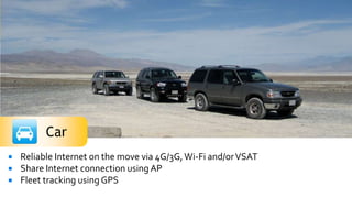    Reliable Internet on the move via 4G/3G, Wi-Fi and/or VSAT
   Share Internet connection using AP
   Fleet tracking using GPS
 