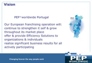                                                     PEP  ®  worldwide Portugal  Our European franchising operation will: continue to strengthen it self & grow  throughout its market place  offer & provide Efficiency Solutions to  organizations & individuals  realize significant business results for all actively participating  Vision     
