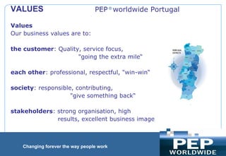                                                     PEP  ®  worldwide Portugal  Values Our business values are to: the customer : Quality, service focus,  &quot;going the extra mile“ each other : professional, respectful, &quot;win-win“ society : responsible, contributing,  &quot;give something back“ stakeholders : strong organisation, high  results, excellent business image  VALUES    