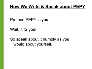 How We Write & Speak about PEPY
Pretend PEPY is you.
Wait, it IS you!
So speak about it humbly as you
would about yourself.
 