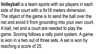 Volleyball is a team sports with six players in each
side of the court with a 9x18 meters dimension.
The object of the game is to send the ball over the
net and avoid it from grounding into your own court.
A ball, net and a court are needed to play the
game. Scoring follows a rally point system. A game
is won in a two out of three sets. A set is won by
reaching a score of 25.
 