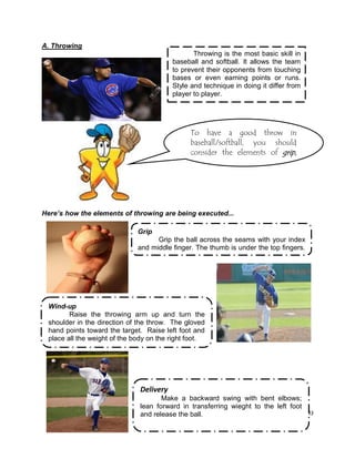83
Throwing is the most basic skill in
baseball and softball. It allows the team
to prevent their opponents from touching
bases or even earning points or runs.
Style and technique in doing it differ from
player to player.
A. Throwing
Here’s how the elements of throwing are being executed...
To have a good throw in
baseball/softball, you should
consider the elements of grip,
fragmentwind-up, delivery and
follow-through...
Grip
Grip the ball across the seams with your index
and middle finger. The thumb is under the top fingers.
.
Wind-up
Raise the throwing arm up and turn the
shoulder in the direction of the throw. The gloved
hand points toward the target. Raise left foot and
place all the weight of the body on the right foot.
Delivery
Make a backward swing with bent elbows;
lean forward in transferring wieght to the left foot
and release the ball.
 