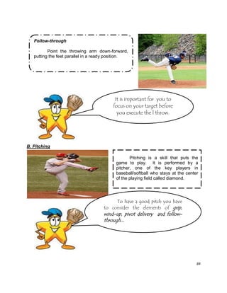 84
Pitching is a skill that puts the
game to play. It is performed by a
pitcher, one of the key players in
baseball/softball who stays at the center
of the playing field called diamond.
B. Pitching
Follow-through
Point the throwing arm down-forward,
putting the feet parallel in a ready position.
It is important for you to
focus on your target before
you execute the l throw.
To have a good pitch you have
to consider the elements of grip,
wind-up, pivot delivery and follow-
through...
 