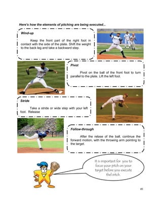 85
Here’s how the elements of pitching are being executed...
Wind-up
Keep the front part of the right foot in
contact with the side of the plate. Shift the weight
to the back leg and take a backward step.
Pivot
Pivot on the ball of the front foot to turn
parallel to the plate. Lift the left foot.
Stride
Take a stride or wide step with your left
foot. Release
It is important for you to
focus your pitch on your
target before you execute
thel pitch.
Follow-through
After the relase of the ball, continue the
forward motion, with the throwing arm pointing to
the target.
 
