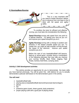 87
E. Running/Base-Running
Activity 2: Skill development activities
This activity provides an opportunity for you to demonstrate the basic skills
you have learned previously. You will be given five skill stations for you to actually
demonstrate a paticular skill based on the demonstration given in the activity
You will need
 baseball/softball balls
 playing area (a baseball/softball diamond/improvised diamond/gym)
 gloves
 bat
 protective gears (mask, sheen guards, body protectors)
 proper playing outfit with a good pair of playing shoes
This is a very important skill
you need to master because it allows
you to advance from one base to the
other with full speed and agility
safely.
To condition the body for efficient and effective
running, you must take into consideration the following:
Speed Running-running with speed from one point to
a definite distance. Try getting your time as you run
and improve your speed everytime you do it.
Agility Running-running with a change in position and
direction in the fastest possible speed you can. To
master this, you might as well consider running through
the bases of the diamond. Improve your speed
everytime you do it.
Before the start of any baseball/softball drill lessons,
lead-up or actual game, consider doing a combination
of the following exercises that may help you improve
your running: Shuffle, Back Pedal, Jogging, High
Knees, Carioca, Butt Kicks, Jumping Jacks.
 