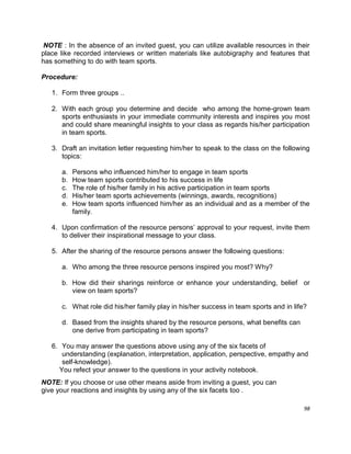 98
NOTE : In the absence of an invited guest, you can utilize available resources in their
place like recorded interviews or written materials like autobigraphy and features that
has something to do with team sports.
Procedure:
1. Form three groups ..
2. With each group you determine and decide who among the home-grown team
sports enthusiasts in your immediate community interests and inspires you most
and could share meaningful insights to your class as regards his/her participation
in team sports.
3. Draft an invitation letter requesting him/her to speak to the class on the following
topics:
a. Persons who influenced him/her to engage in team sports
b. How team sports contributed to his success in life
c. The role of his/her family in his active participation in team sports
d. His/her team sports achievements (winnings, awards, recognitions)
e. How team sports influenced him/her as an individual and as a member of the
family.
4. Upon confirmation of the resource persons‟ approval to your request, invite them
to deliver their inspirational message to your class.
5. After the sharing of the resource persons answer the following questions:
a. Who among the three resource persons inspired you most? Why?
b. How did their sharings reinforce or enhance your understanding, belief or
view on team sports?
c. What role did his/her family play in his/her success in team sports and in life?
d. Based from the insights shared by the resource persons, what benefits can
one derive from participating in team sports?
6. You may answer the questions above using any of the six facets of
understanding (explanation, interpretation, application, perspective, empathy and
self-knowledge).
You refect your answer to the questions in your activity notebook.
NOTE: If you choose or use other means aside from inviting a guest, you can
give your reactions and insights by using any of the six facets too .
 