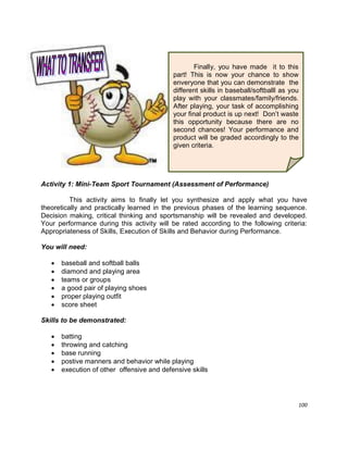 100
Activity 1: Mini-Team Sport Tournament (Assessment of Performance)
This activity aims to finally let you synthesize and apply what you have
theoretically and practically learned in the previous phases of the learning sequence.
Decision making, critical thinking and sportsmanship will be revealed and developed.
Your performance during this activity will be rated according to the following criteria:
Appropriateness of Skills, Execution of Skills and Behavior during Performance.
You will need:
 baseball and softball balls
 diamond and playing area
 teams or groups
 a good pair of playing shoes
 proper playing outfit
 score sheet
Skills to be demonstrated:
 batting
 throwing and catching
 base running
 postive manners and behavior while playing
 execution of other offensive and defensive skills
Finally, you have made it to this
part! This is now your chance to show
enveryone that you can demonstrate the
different skills in baseball/softballl as you
play with your classmates/family/friends.
After playing, your task of accomplishing
your final product is up next! Don‟t waste
this opportunity because there are no
second chances! Your performance and
product will be graded accordingly to the
given criteria.
 