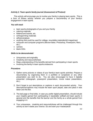 102
Activity 2. Team sports family journal (Assessment of Product)
This activity will encourage you to involve your family in playing team sports . This is
a form of fitness activity wherein you prepare a documentary of your family‟s
engagement in team sports.
You will need:
 team sports photographs of you and your family
 coloring materials
 folders/card boards, etc.
 writing/printing materials
 adhesives/glues
 anything that could be used for collage, recyclable materials/old magazines)
 computer and computer programs (Movie-maker, Photoshop, Powerpoint, Nero,
etc.)
 camera
 blank CD/s
Skills to be demonstrated:
 Uniqueness and originality
 Creativity and resourcefulness
 Deep understanding of the benefits derived from participating in team sports
 Involving the family in team sports endeavors
Procedure:
1. Gather some pictures or videos of your family‟s team sports activities. Prepare a
documentary by organizing them in a portfolio or scrapbook or any other
presentation you wish to do. You are also encouraged to have it digitally
presented (videograph, powerpoint presentation, movie maker presentation,
etc.).
2. Don‟t forget to put descriptions or captions in each documented activity. Your
descriptions/captions may include the team sport played, date and place it was
taken and the like.
3. The last page or final slide, in case you prefer digital presentation, should include
your insights gained from participating in baseballor softball and team sports in
general and the benefits that the learner and the family as a whole gained from
engaging in it.
4. Your uniqueness, creativity,and resourcefulness will be challenged through this
activity so don‟t waste your chance. Go and start your masterpiece!
 