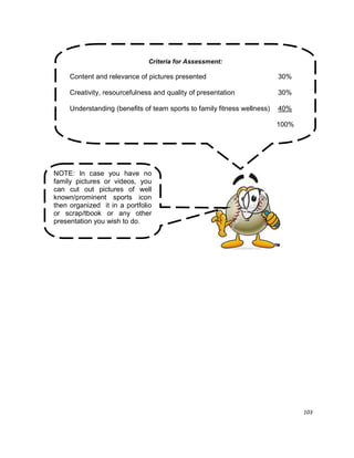 103
Criteria for Assessment:
Content and relevance of pictures presented 30%
Creativity, resourcefulness and quality of presentation 30%
Understanding (benefits of team sports to family fitness wellness) 40%
100%
NOTE: In case you have no
family pictures or videos, you
can cut out pictures of well
known/prominent sports icon
then organized it in a portfolio
or scrap/tbook or any other
presentation you wish to do.
 