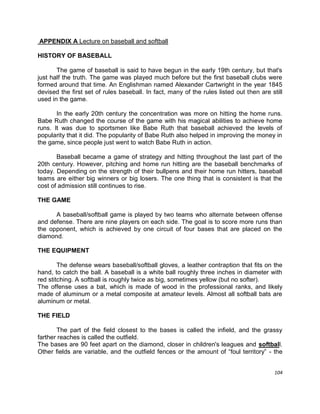 104
APPENDIX A Lecture on baseball and softball
HISTORY OF BASEBALL
The game of baseball is said to have begun in the early 19th century, but that's
just half the truth. The game was played much before but the first baseball clubs were
formed around that time. An Englishman named Alexander Cartwright in the year 1845
devised the first set of rules baseball. In fact, many of the rules listed out then are still
used in the game.
In the early 20th century the concentration was more on hitting the home runs.
Babe Ruth changed the course of the game with his magical abilities to achieve home
runs. It was due to sportsmen like Babe Ruth that baseball achieved the levels of
popularity that it did. The popularity of Babe Ruth also helped in improving the money in
the game, since people just went to watch Babe Ruth in action.
Baseball became a game of strategy and hitting throughout the last part of the
20th century. However, pitching and home run hitting are the baseball benchmarks of
today. Depending on the strength of their bullpens and their home run hitters, baseball
teams are either big winners or big losers. The one thing that is consistent is that the
cost of admission still continues to rise.
THE GAME
A baseball/softball game is played by two teams who alternate between offense
and defense. There are nine players on each side. The goal is to score more runs than
the opponent, which is achieved by one circuit of four bases that are placed on the
diamond.
THE EQUIPMENT
The defense wears baseball/softball gloves, a leather contraption that fits on the
hand, to catch the ball. A baseball is a white ball roughly three inches in diameter with
red stitching. A softball is roughly twice as big, sometimes yellow (but no softer).
The offense uses a bat, which is made of wood in the professional ranks, and likely
made of aluminum or a metal composite at amateur levels. Almost all softball bats are
aluminum or metal.
THE FIELD
The part of the field closest to the bases is called the infield, and the grassy
farther reaches is called the outfield.
The bases are 90 feet apart on the diamond, closer in children's leagues and softball.
Other fields are variable, and the outfield fences or the amount of “foul territory” - the
 