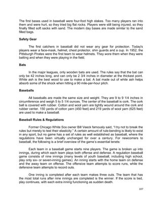 107
The first bases used in baseball were four-foot high stakes. Too many players ran into
them and were hurt, so they tried big flat rocks. Players were still being injured, so they
finally filled soft sacks with sand. The modern day bases are made similar to the sand
filled bags.
Safety Gear
The first catchers in baseball did not wear any gear for protection. Today's
players wear a face-mask, helmet, chest protector, shin guards and a cup. In 1952, the
Pittsburgh Pirates were the first team to wear helmets. They wore them when they were
batting and when they were playing in the field.
Bats
In the major leagues, only wooden bats are used. The rules say that the bat can
only be 42 inches long, and can only be 2 3/4 inches in diameter at the thickest point.
White ash is the best wood to use to make a bat. A bat made out of white ash helps
absorb some of the shock when hitting a 90 mile-per-hour pitch.
Baseballs
All baseballs are made the same size and weight. They are 9 to 9 1/4 inches in
circumference and weigh 5 to 5 1/4 ounces. The center of the baseball is cork. The cork
ball is covered with rubber. Cotton and wool yarn are tightly wound around the cork and
rubber center. 150 yards of cotton yarn (450 feet) and 219 yards of wool yarn (625 feet)
are used to make a baseball.
Baseball Rules & Regulations
Former Chicago White Sox owner Bill Veeck famously said, “I try not to break the
rules but merely to test their elasticity.” A certain amount of rule-bending is likely to exist
in any sport, but no game has a set of rules as well established as baseball, where the
regulations have been virtually unchanged for over a century. For newcomers to
baseball, the following is a brief overview of the game‟s essential tenets:
Each team in a baseball game starts nine players. The game is broken up into
innings, during which each team plays both offense and defense. A regulation baseball
game consists of nine innings (many levels of youth baseball, including high school,
play only six- or seven-inning games). An inning starts with the home team on defense
and the away team on offense. The offensive team attempts to score runs, while the
defensive team attempts to record outs.
One inning is completed after each team makes three outs. The team that has
the most total runs after nine innings are completed is the winner. If the score is tied,
play continues, with each extra inning functioning as sudden death.
 